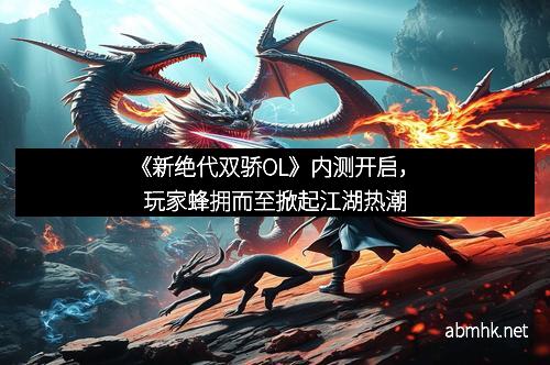 《新绝代双骄OL》内测开启，玩家蜂拥而至掀起江湖热潮